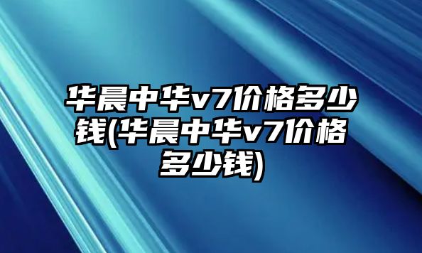 華晨中華v7價格多少錢(華晨中華v7價格多少錢)