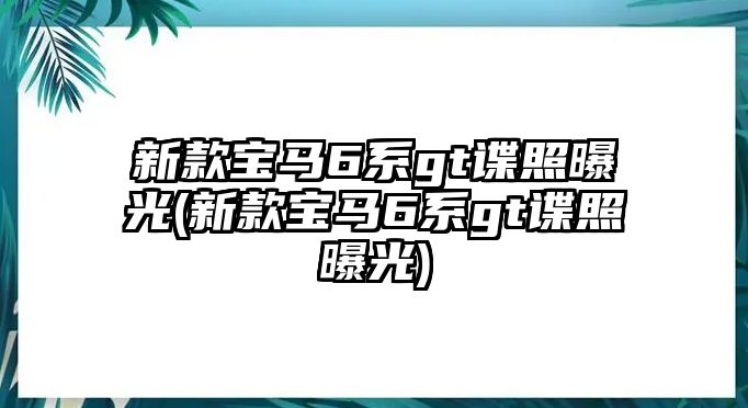 新款寶馬6系gt諜照曝光(新款寶馬6系gt諜照曝光)