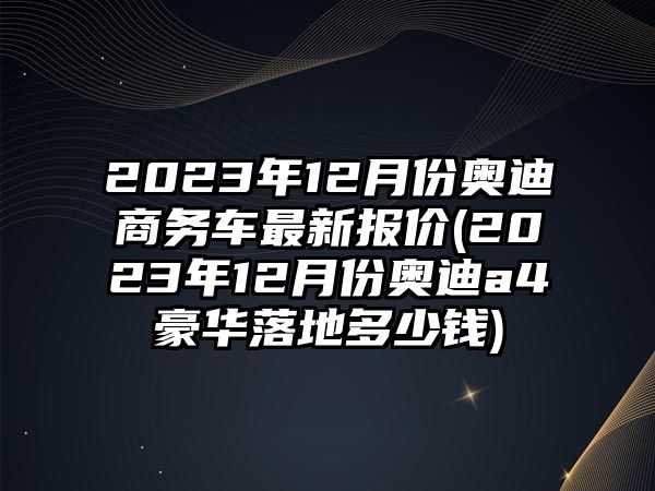 2023年12月份奧迪商務車最新報價(2023年12月份奧迪a4豪華落地多少錢)