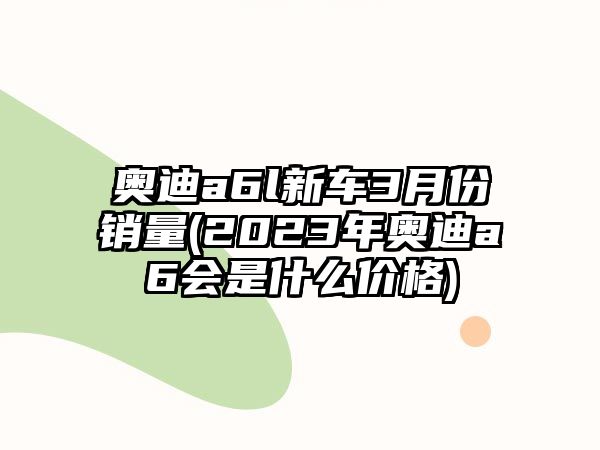 奧迪a6l新車(chē)3月份銷(xiāo)量(2023年奧迪a6會(huì)是什么價(jià)格)