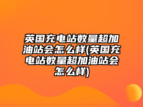 英國充電站數量超加油站會怎么樣(英國充電站數量超加油站會怎么樣)