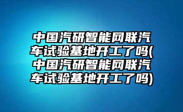 中國汽研智能網聯汽車試驗基地開工了嗎(中國汽研智能網聯汽車試驗基地開工了嗎)