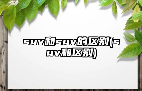 suv和suv的區別(suv和區別)