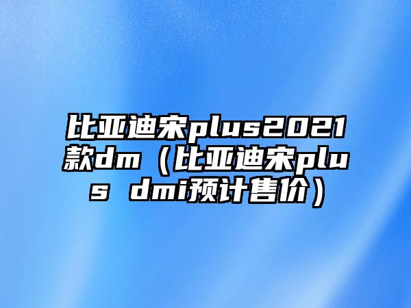 比亞迪宋plus2021款dm（比亞迪宋plus dmi預計售價）