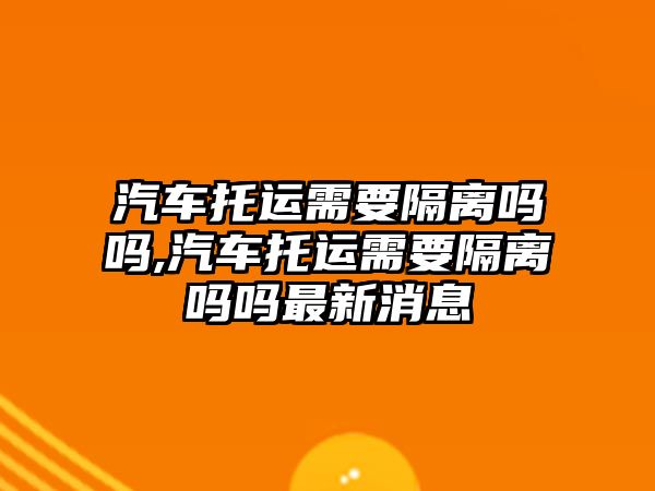 汽車托運(yùn)需要隔離嗎嗎,汽車托運(yùn)需要隔離嗎嗎最新消息