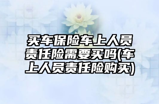 買車保險車上人員責任險需要買嗎(車上人員責任險購買)