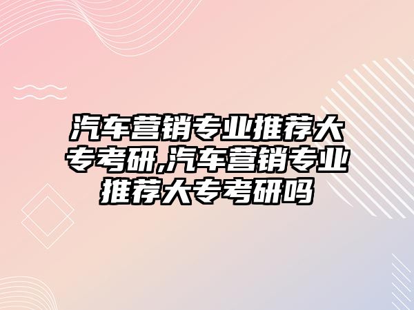 汽車營銷專業推薦大專考研,汽車營銷專業推薦大專考研嗎