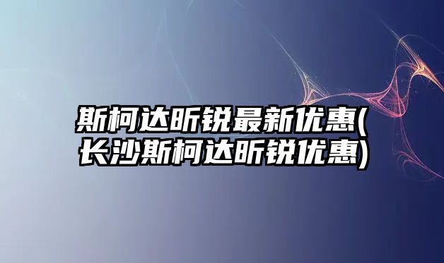 斯柯達昕銳最新優惠(長沙斯柯達昕銳優惠)