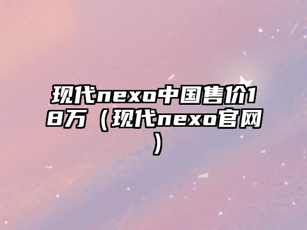 現(xiàn)代nexo中國(guó)售價(jià)18萬(wàn)（現(xiàn)代nexo官網(wǎng)）