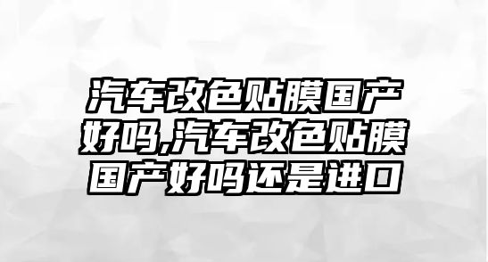 汽車改色貼膜國產好嗎,汽車改色貼膜國產好嗎還是進口