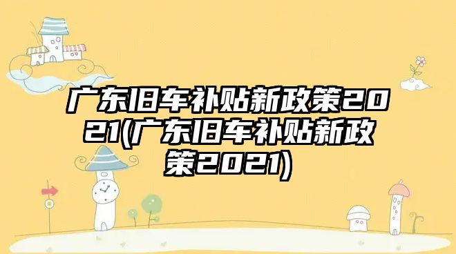 廣東舊車補貼新政策2021(廣東舊車補貼新政策2021)