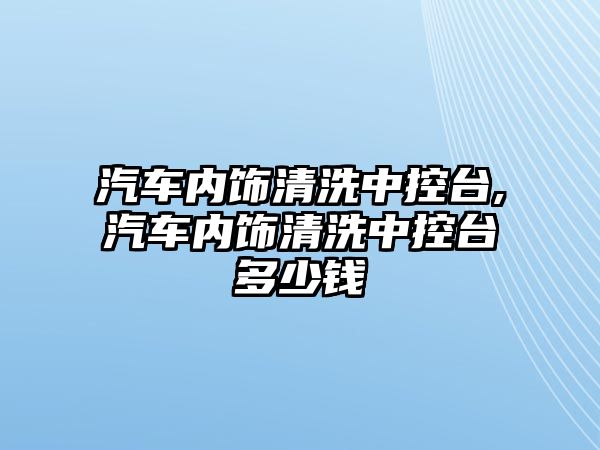 汽車內飾清洗中控臺,汽車內飾清洗中控臺多少錢