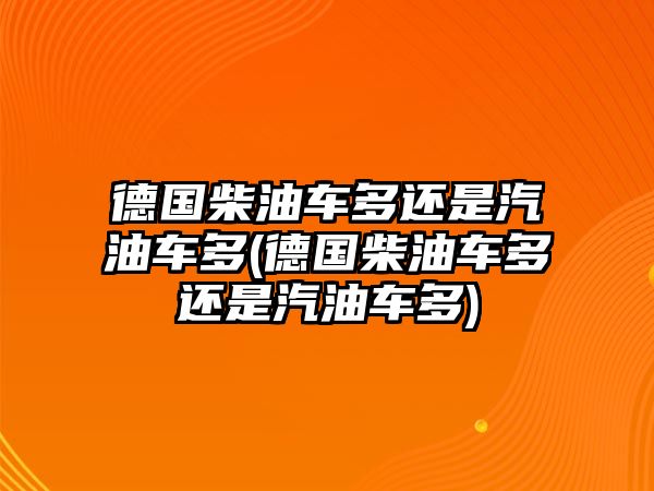 德國柴油車多還是汽油車多(德國柴油車多還是汽油車多)