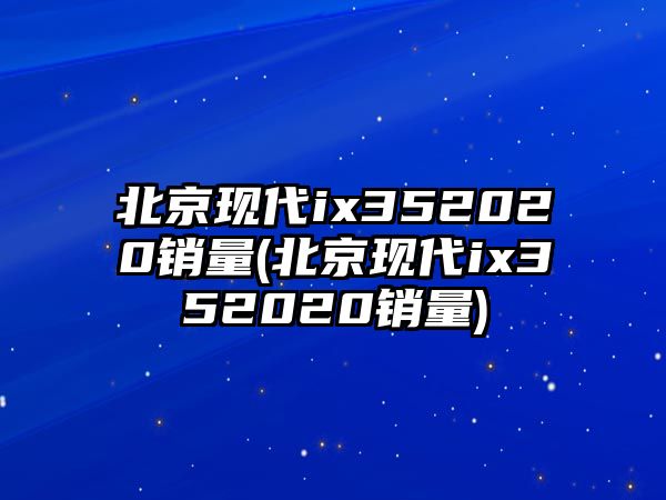 北京現(xiàn)代ix352020銷量(北京現(xiàn)代ix352020銷量)