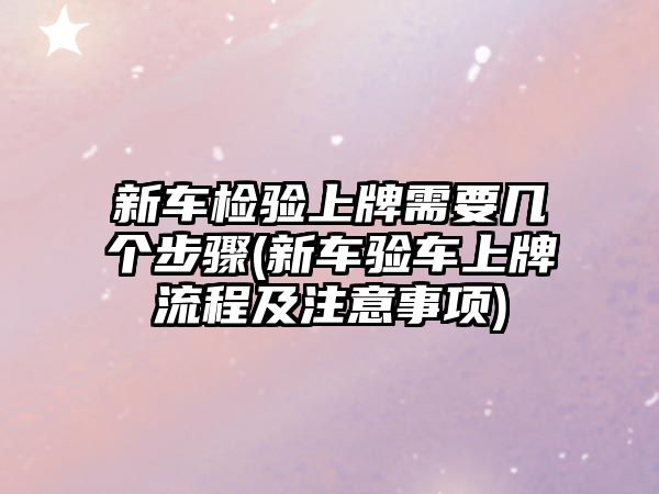 新車檢驗(yàn)上牌需要幾個(gè)步驟(新車驗(yàn)車上牌流程及注意事項(xiàng))