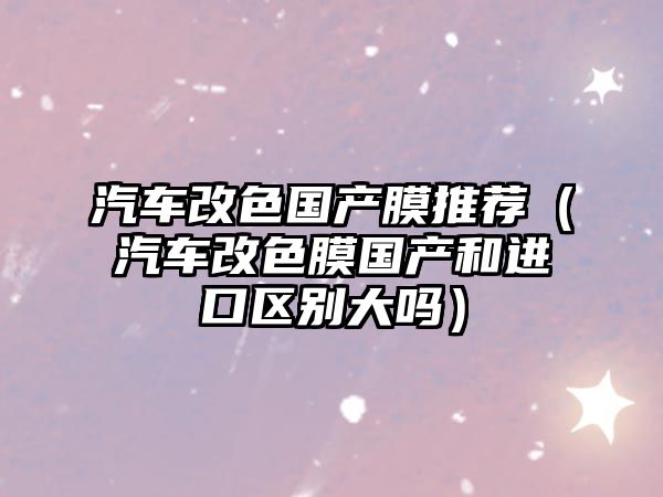 汽車改色國產膜推薦（汽車改色膜國產和進口區別大嗎）