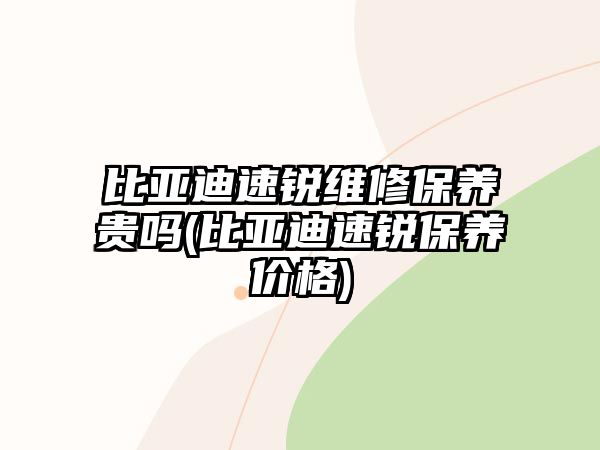 比亞迪速銳維修保養貴嗎(比亞迪速銳保養價格)