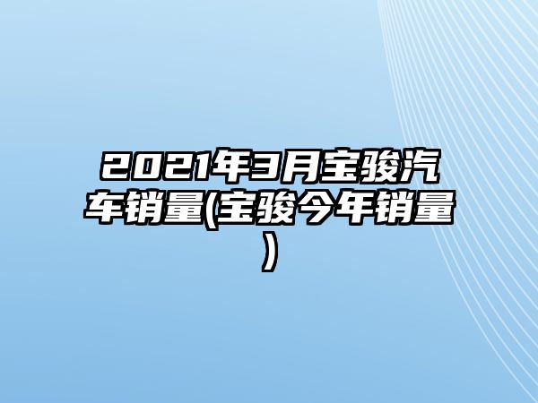 2021年3月寶駿汽車銷量(寶駿今年銷量)