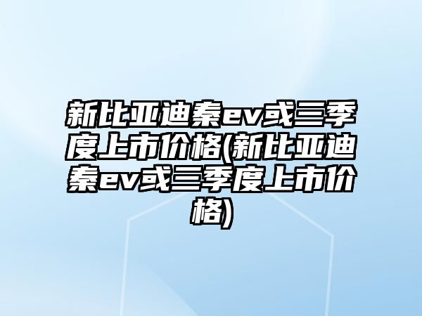 新比亞迪秦ev或三季度上市價格(新比亞迪秦ev或三季度上市價格)