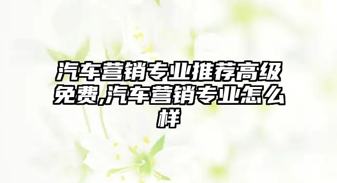 汽車營銷專業推薦高級免費,汽車營銷專業怎么樣