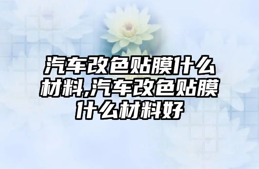 汽車改色貼膜什么材料,汽車改色貼膜什么材料好