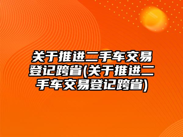 關于推進二手車交易登記跨省(關于推進二手車交易登記跨省)