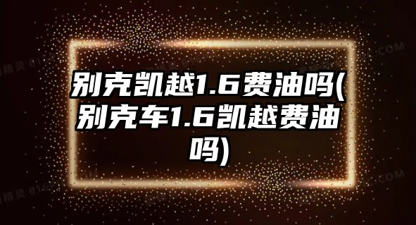 別克凱越1.6費(fèi)油嗎(別克車1.6凱越費(fèi)油嗎)