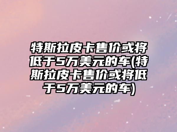 特斯拉皮卡售價或將低于5萬美元的車(特斯拉皮卡售價或將低于5萬美元的車)