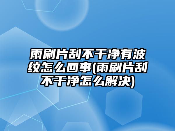 雨刷片刮不干凈有波紋怎么回事(雨刷片刮不干凈怎么解決)