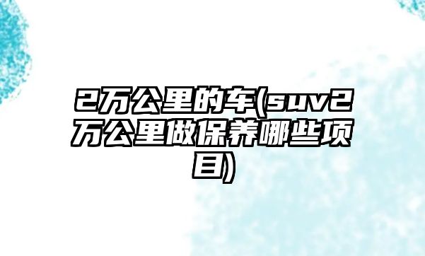 2萬公里的車(suv2萬公里做保養哪些項目)