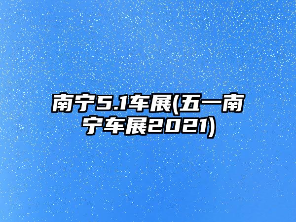 南寧5.1車展(五一南寧車展2021)