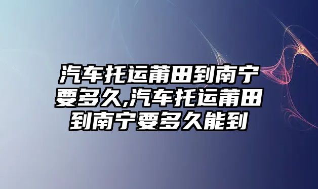 汽車托運莆田到南寧要多久,汽車托運莆田到南寧要多久能到