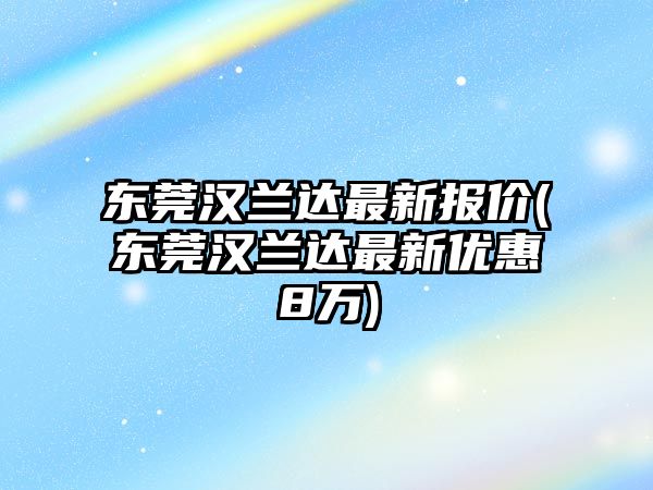 東莞漢蘭達最新報價(東莞漢蘭達最新優惠8萬)