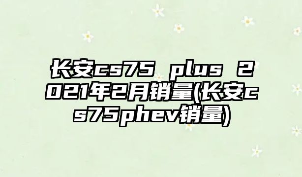 長安cs75 plus 2021年2月銷量(長安cs75phev銷量)