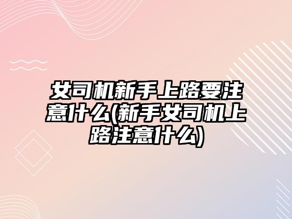 女司機新手上路要注意什么(新手女司機上路注意什么)