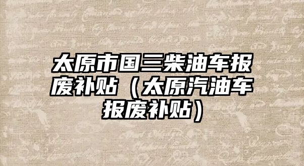 太原市國三柴油車報廢補貼（太原汽油車報廢補貼）