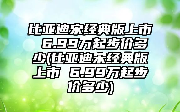 比亞迪宋經(jīng)典版上市 6.99萬(wàn)起步價(jià)多少(比亞迪宋經(jīng)典版上市 6.99萬(wàn)起步價(jià)多少)