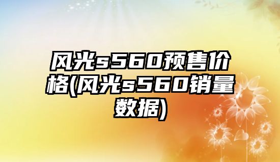 風光s560預售價格(風光s560銷量數據)