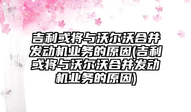 吉利或?qū)⑴c沃爾沃合并發(fā)動機業(yè)務(wù)的原因(吉利或?qū)⑴c沃爾沃合并發(fā)動機業(yè)務(wù)的原因)