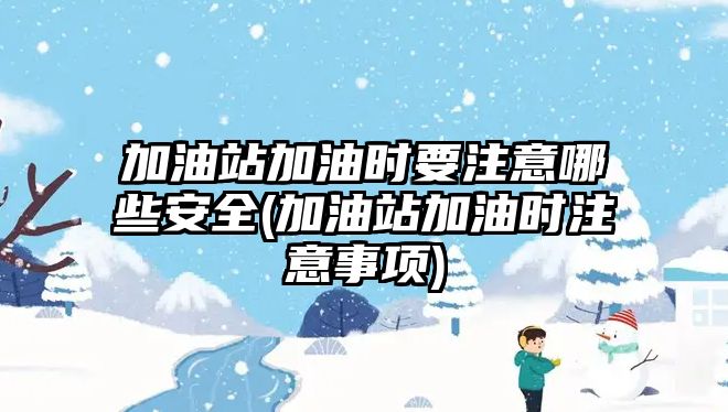 加油站加油時要注意哪些安全(加油站加油時注意事項)