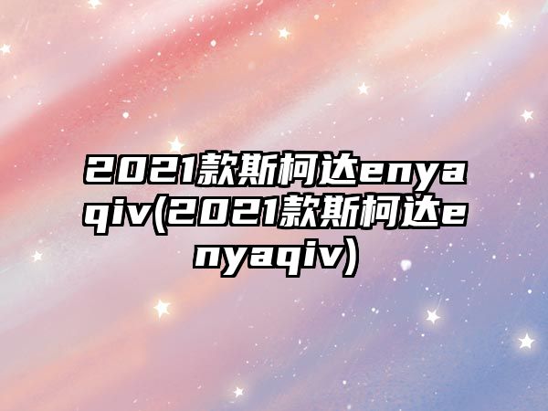 2021款斯柯達enyaqiv(2021款斯柯達enyaqiv)