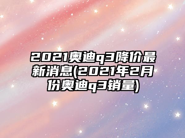 2021奧迪q3降價(jià)最新消息(2021年2月份奧迪q3銷(xiāo)量)