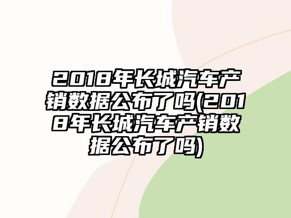 2018年長城汽車產(chǎn)銷數(shù)據(jù)公布了嗎(2018年長城汽車產(chǎn)銷數(shù)據(jù)公布了嗎)