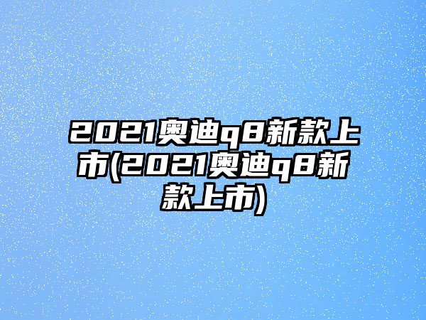 2021奧迪q8新款上市(2021奧迪q8新款上市)