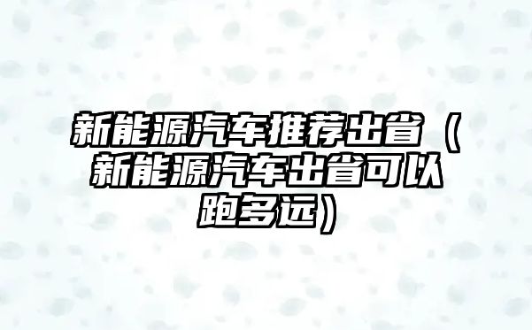 新能源汽車推薦出省（新能源汽車出省可以跑多遠）