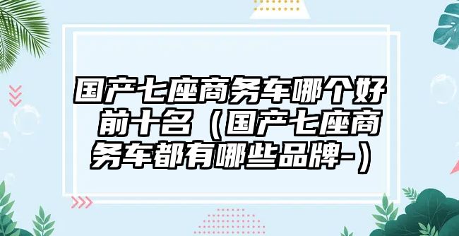 國產七座商務車哪個好 前十名（國產七座商務車都有哪些品牌-）