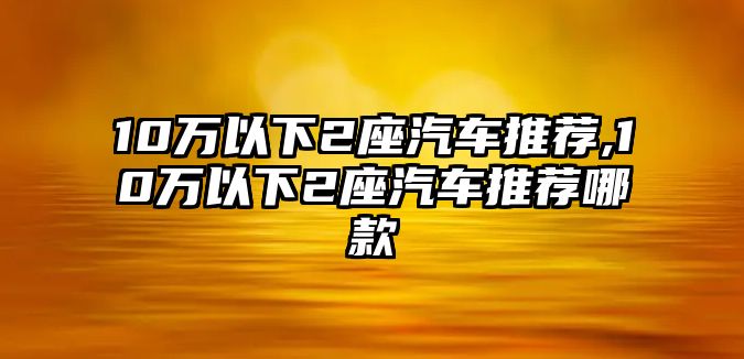 10萬以下2座汽車推薦,10萬以下2座汽車推薦哪款