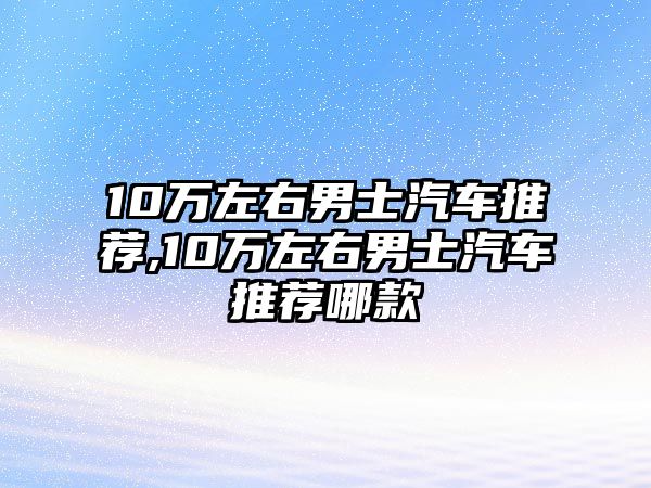 10萬左右男士汽車推薦,10萬左右男士汽車推薦哪款