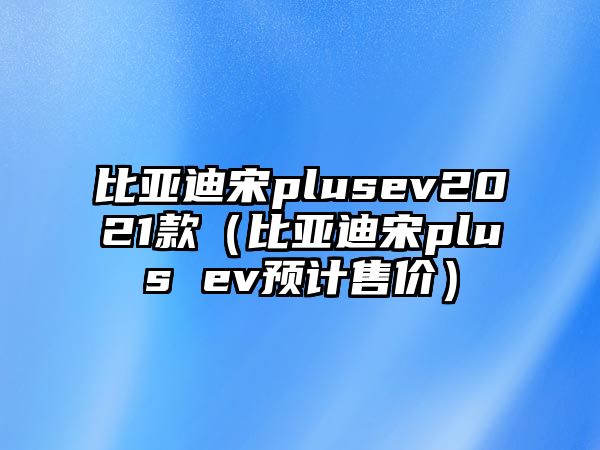 比亞迪宋plusev2021款（比亞迪宋plus ev預計售價）