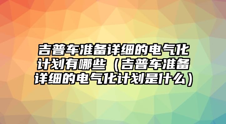 吉普車準備詳細的電氣化計劃有哪些（吉普車準備詳細的電氣化計劃是什么）